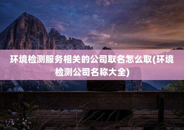 环境检测服务相关的公司取名怎么取(环境检测公司名称大全)