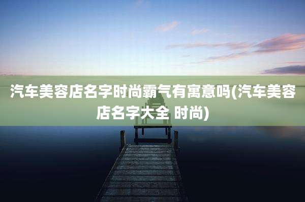 汽车美容店名字时尚霸气有寓意吗(汽车美容店名字大全 时尚)