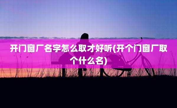 开门窗厂名字怎么取才好听(开个门窗厂取个什么名)