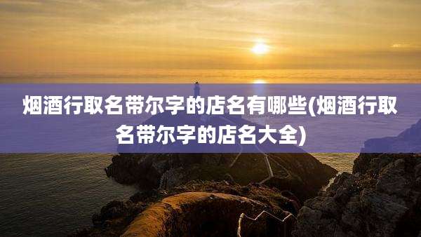 烟酒行取名带尔字的店名有哪些(烟酒行取名带尔字的店名大全)
