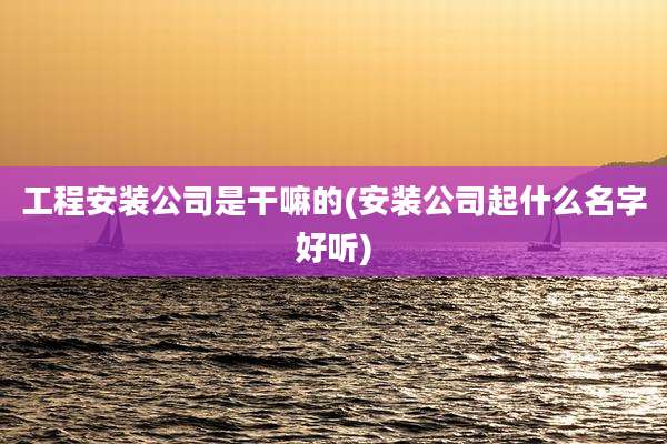 工程安装公司是干嘛的(安装公司起什么名字好听)