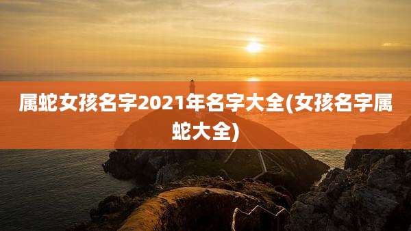 属蛇女孩名字2021年名字大全(女孩名字属蛇大全)