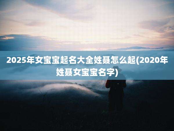 2025年女宝宝起名大全姓聂怎么起(2020年姓聂女宝宝名字)