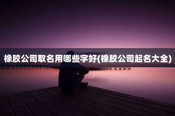 橡胶公司取名用哪些字好(橡胶公司起名大全)
