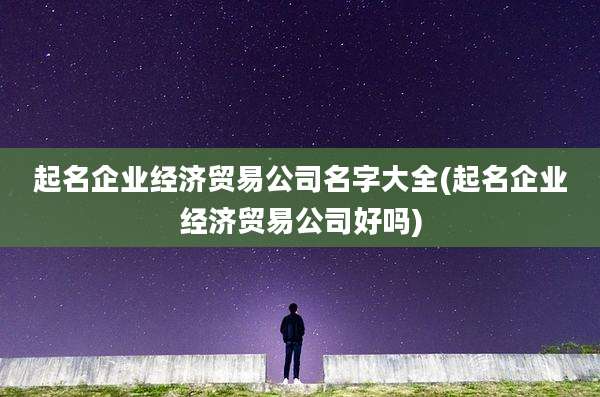 起名企业经济贸易公司名字大全(起名企业经济贸易公司好吗)