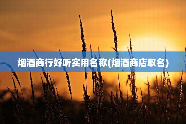 烟酒商行好听实用名称(烟酒商店取名)