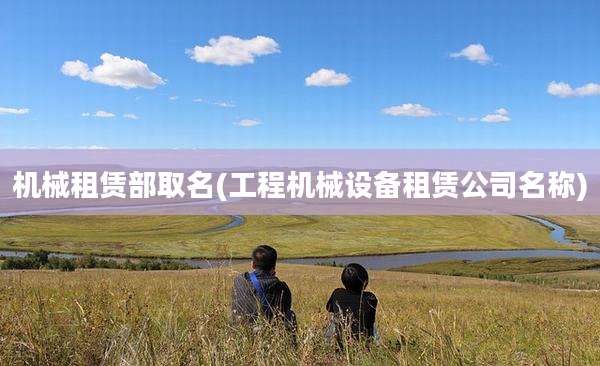 机械租赁部取名(工程机械设备租赁公司名称)