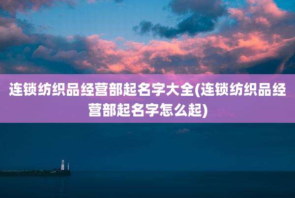 连锁纺织品经营部起名字大全(连锁纺织品经营部起名字怎么起)