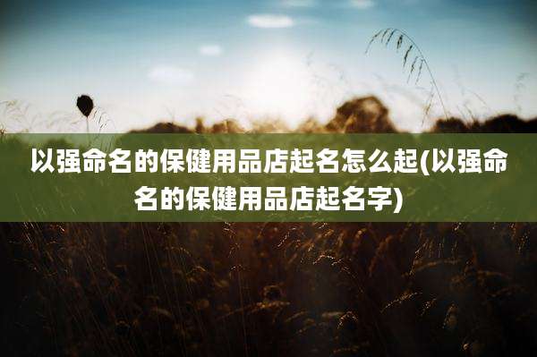以强命名的保健用品店起名怎么起(以强命名的保健用品店起名字)