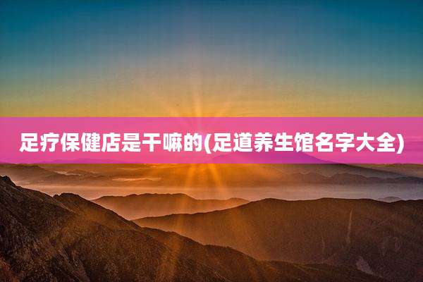 足疗保健店是干嘛的(足道养生馆名字大全)