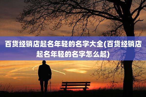 百货经销店起名年轻的名字大全(百货经销店起名年轻的名字怎么起)
