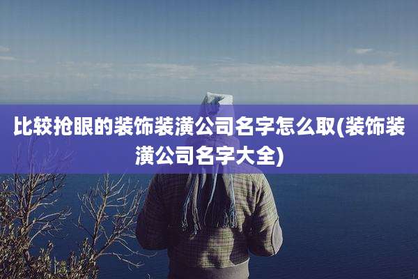 比较抢眼的装饰装潢公司名字怎么取(装饰装潢公司名字大全)