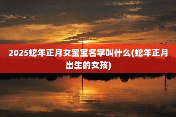 2025蛇年正月女宝宝名字叫什么(蛇年正月出生的女孩)