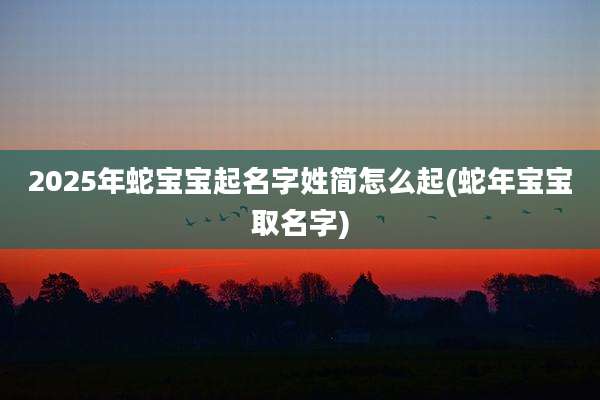 2025年蛇宝宝起名字姓简怎么起(蛇年宝宝取名字)
