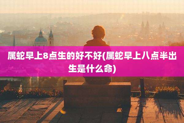 属蛇早上8点生的好不好(属蛇早上八点半出生是什么命)