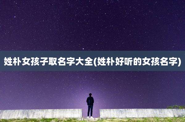 姓朴女孩子取名字大全(姓朴好听的女孩名字)