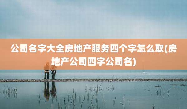 公司名字大全房地产服务四个字怎么取(房地产公司四字公司名)