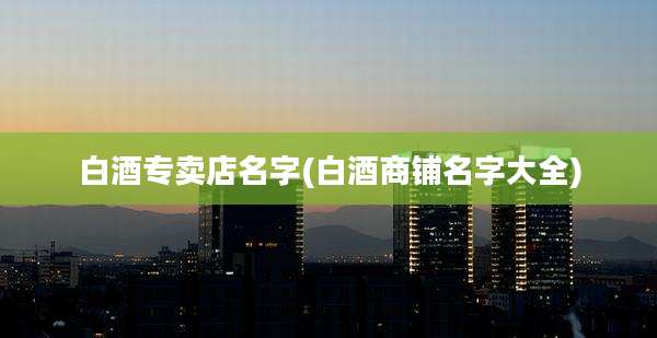白酒专卖店名字(白酒商铺名字大全)