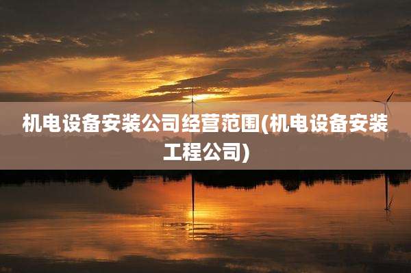 机电设备安装公司经营范围(机电设备安装工程公司)