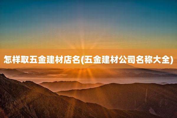 怎样取五金建材店名(五金建材公司名称大全)