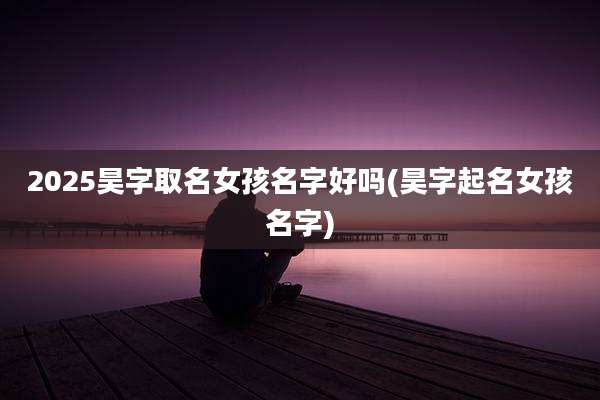 2025昊字取名女孩名字好吗(昊字起名女孩名字)