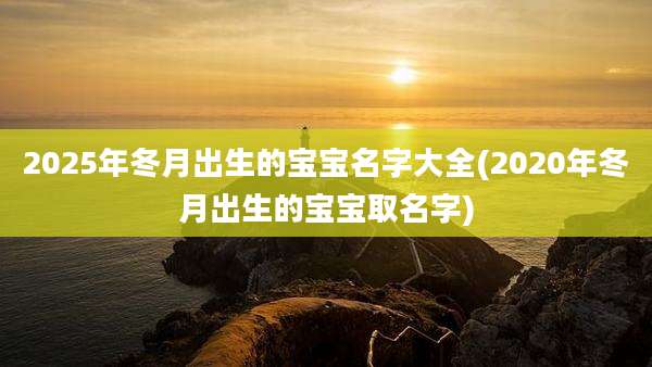 2025年冬月出生的宝宝名字大全(2020年冬月出生的宝宝取名字)