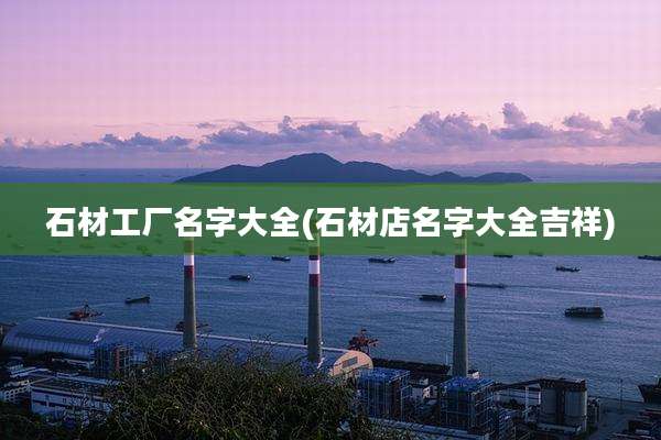 石材工厂名字大全(石材店名字大全吉祥)