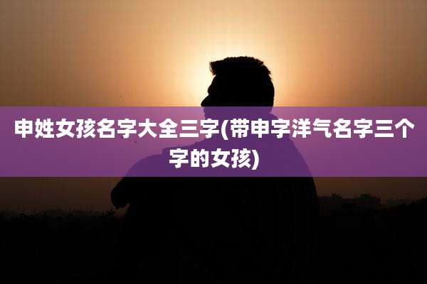 申姓女孩名字大全三字(带申字洋气名字三个字的女孩)