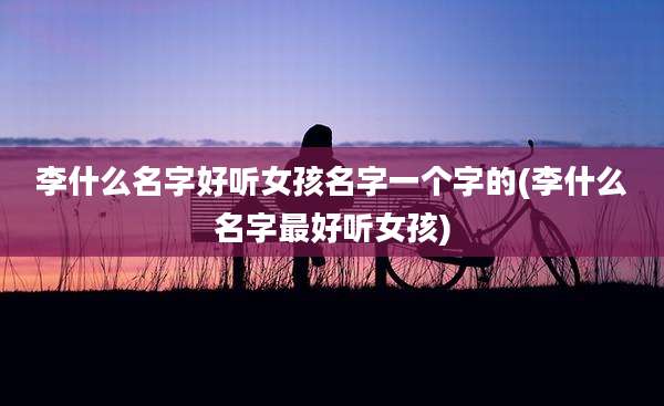 李什么名字好听女孩名字一个字的(李什么名字最好听女孩)