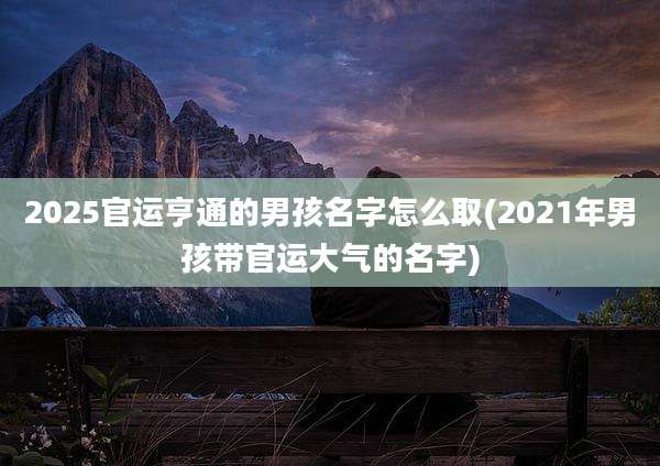 2025官运亨通的男孩名字怎么取(2021年男孩带官运大气的名字)