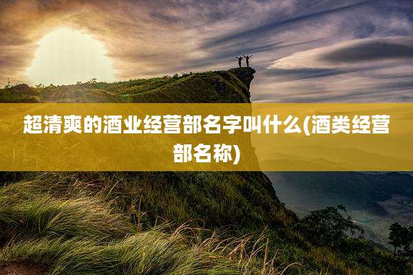 超清爽的酒业经营部名字叫什么(酒类经营部名称)