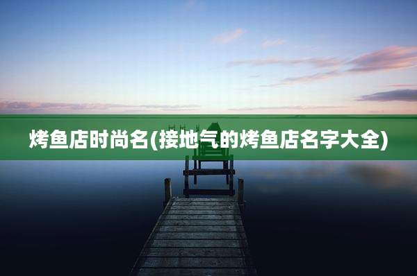 烤鱼店时尚名(接地气的烤鱼店名字大全)