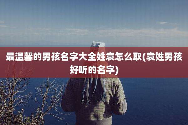 最温馨的男孩名字大全姓袁怎么取(袁姓男孩好听的名字)