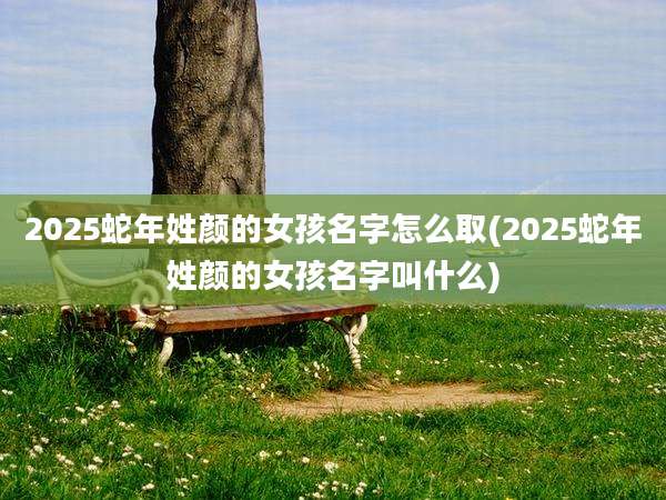 2025蛇年姓颜的女孩名字怎么取(2025蛇年姓颜的女孩名字叫什么)