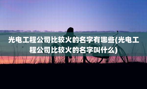光电工程公司比较火的名字有哪些(光电工程公司比较火的名字叫什么)