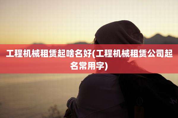 工程机械租赁起啥名好(工程机械租赁公司起名常用字)