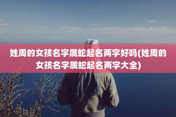 姓周的女孩名字属蛇起名两字好吗(姓周的女孩名字属蛇起名两字大全)