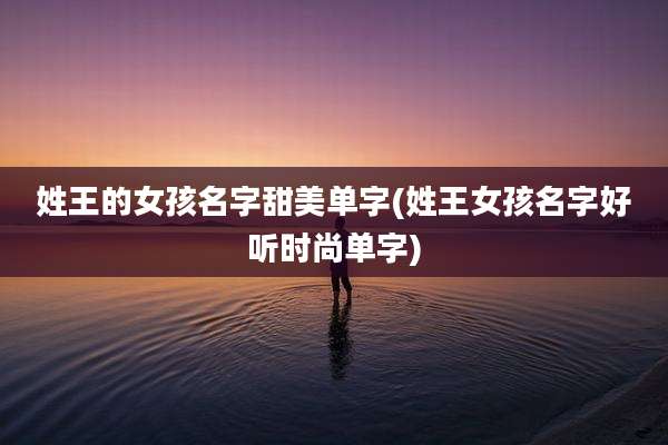 姓王的女孩名字甜美单字(姓王女孩名字好听时尚单字)