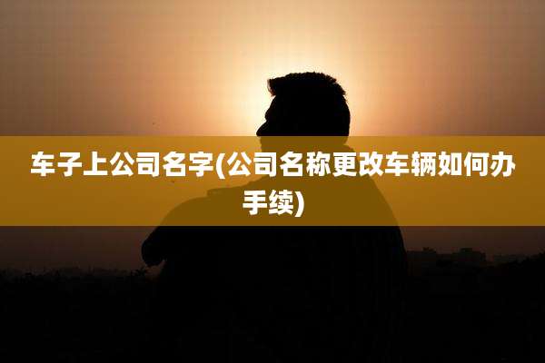 车子上公司名字(公司名称更改车辆如何办手续)