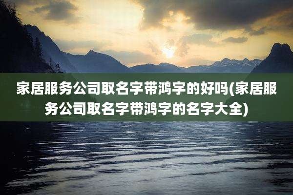 家居服务公司取名字带鸿字的好吗(家居服务公司取名字带鸿字的名字大全)