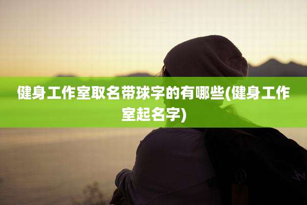 健身工作室取名带球字的有哪些(健身工作室起名字)