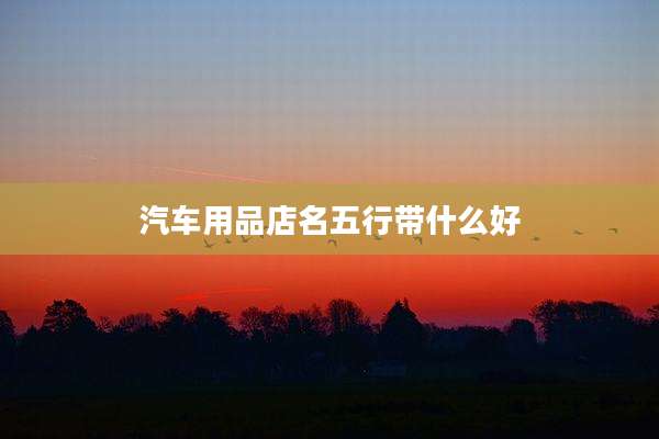 汽车用品店名五行带什么好