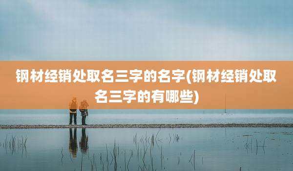 钢材经销处取名三字的名字(钢材经销处取名三字的有哪些)