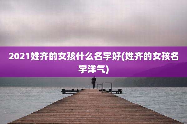 2021姓齐的女孩什么名字好(姓齐的女孩名字洋气)