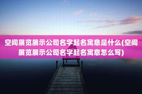 空间展览展示公司名字起名寓意是什么(空间展览展示公司名字起名寓意怎么写)