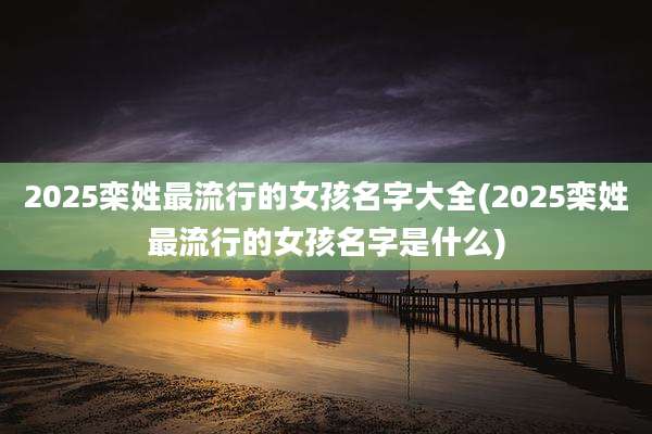 2025栾姓最流行的女孩名字大全(2025栾姓最流行的女孩名字是什么)