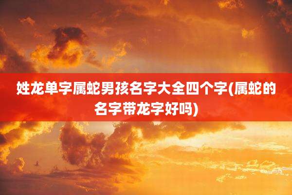 姓龙单字属蛇男孩名字大全四个字(属蛇的名字带龙字好吗)