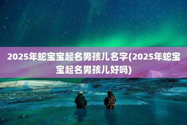 2025年蛇宝宝起名男孩儿名字(2025年蛇宝宝起名男孩儿好吗)