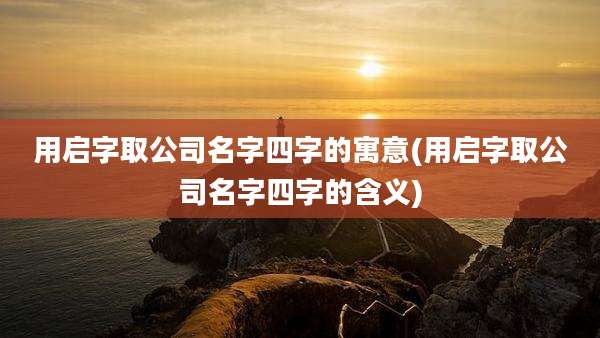 用启字取公司名字四字的寓意(用启字取公司名字四字的含义)