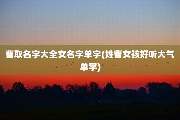 曹取名字大全女名字单字(姓曹女孩好听大气单字)